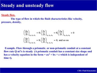 Steady and unsteady flow
CH4: Fluid Kinematics
Steady flow.
The type of flow in which the fluid characteristics like velocity,
pressure, density,
Example. Flow through a prismatic. or non-prismatic conduit at a constant
flow rate Q m3/s is steady (A prismatic conduit has a constant size shape and
has a velocity equation in the form = ax2 + bx + c which is independent of
time t).
 