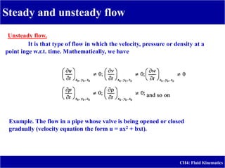 Steady and unsteady flow
CH4: Fluid Kinematics
Unsteady flow.
It is that type of flow in which the velocity, pressure or density at a
point inge w.r.t. time. Mathematically, we have
Example. The flow in a pipe whose valve is being opened or closed
gradually (velocity equation the form u = ax2 + bxt).
 