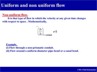 Uniform and non uniform flow
CH4: Fluid Kinematics
uniform flow.
-
Non
It is that type of flow in which the velocity at any given time changes
with respect to space . Mathematically,
Example.
(i) Flow through a non-prismatic conduit.
(ii) Flow around a uniform diameter pipe-bend or a canal bend.
 