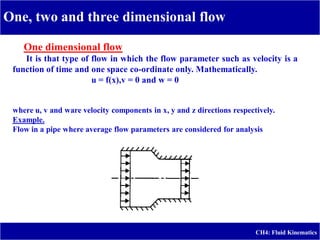 One, two and three dimensional flow
CH4: Fluid Kinematics
One dimensional flow
It is that type of flow in which the flow parameter such as velocity is a
function of time and one space co-ordinate only. Mathematically.
u = f(x),v = 0 and w = 0
where u, v and ware velocity components in x, y and z directions respectively.
.
Example
Flow in a pipe where average flow parameters are considered for analysis
 