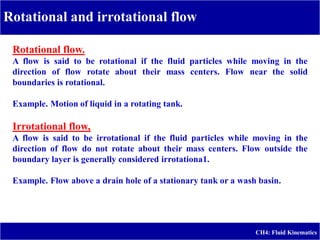 Rotational and irrotational flow
CH4: Fluid Kinematics
Rotational flow.
A flow is said to be rotational if the fluid particles while moving in the
direction of flow rotate about their mass centers. Flow near the solid
boundaries is rotational.
Example. Motion of liquid in a rotating tank.
Irrotational flow,
A flow is said to be irrotational if the fluid particles while moving in the
direction of flow do not rotate about their mass centers. Flow outside the
boundary layer is generally considered irrotationa1.
Example. Flow above a drain hole of a stationary tank or a wash basin.
 