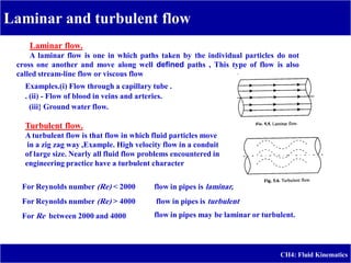 Laminar and turbulent flow
CH4: Fluid Kinematics
Laminar flow.
A laminar flow is one in which paths taken by the individual particles do not
cross one another and move along well defined paths , This type of flow is also
called stream-line flow or viscous flow,
Examples.(i) Flow through a capillary tube .
. (ii) - Flow of blood in veins and arteries.
(iii} Ground water flow.
Turbulent flow.
A turbulent flow is that flow in which fluid particles move
in a zig zag way ,Example. High velocity flow in a conduit
of large size. Nearly all fluid flow problems encountered in
engineering practice have a turbulent character
For Reynolds number (Re) < 2000
For Reynolds number (Re) > 4000
For Re between 2000 and 4000
flow in pipes is laminar,
flow in pipes is turbulent
flow in pipes may be laminar or turbulent.
 
