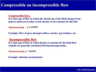 Compressible flow.
It is that type of flow in which the density (p) of the fluid changes from
point to point (or in other words density is not constant for this flow
Mathematically
Example. Flow of gases through orifices, nozzles, gas turbines, etc .
Incompressible flow
It is that type of flow in which density is constant for the fluid flow.
Liquids are generally considered flowing incompressible.
Mathematically,
Example. Subsonic aerodynamics
Compressible an incompressible flow
CH4: Fluid Kinematics
 