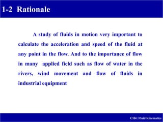 1-2 Rationale
CH4: Fluid Kinematics
A study of fluids in motion very important to
calculate the acceleration and speed of the fluid at
any point in the flow. And to the importance of flow
in many applied field such as flow of water in the
rivers, wind movement and flow of fluids in
industrial equipment
 