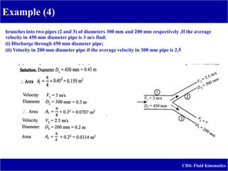 Example (4)
CH4: Fluid Kinematics
A pipe (J) 450 mm in diameter _
branches into two pipes (2 and 3) of diameters 300 mm and 200 mm respectively .If the average
velocity in 450 mm diameter pipe is 3 m/s find:
(i) Discharge through 450 mm diameter pipe;
(ii) Velocity in 200 mm diameter pipe if the average velocity in 300 mm pipe is 2.5 m/s.
 
