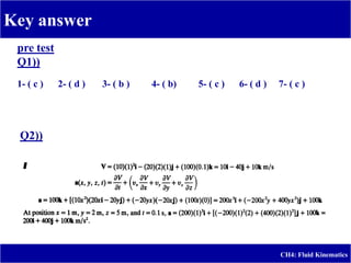 Key answer
CH4: Fluid Kinematics
pre test
Q1))
1- ( c ) 2- ( d ) 3- ( b ) 4- ( b) 5- ( c ) 6- ( d ) 7- ( c )
Q2))
 