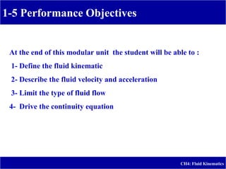 1-5 Performance Objectives
CH4: Fluid Kinematics
At the end of this modular unit the student will be able to :
1- Define the fluid kinematic
2- Describe the fluid velocity and acceleration
3- Limit the type of fluid flow
4- Drive the continuity equation
 