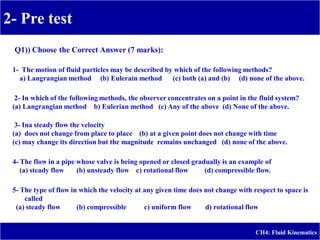 2- Pre test
-
CH4: Fluid Kinematics
Q1)) Choose the Correct Answer (7 marks):
1- The motion of fluid particles may be described by which of the following methods?
a) Langrangian method (b) Eulerain method (c) both (a) and (b) (d) none of the above.
2- In which of the following methods, the observer concentrates on a point in the fluid system?
(a) Langrangian method b) Eulerian method (c) Any of the above (d) None of the above.
3- Ina steady flow the velocity
(a) does not change from place to place (b) at a given point does not change with time
(c) may change its direction but the magnitude remains unchanged (d) none of the above.
4- The flow in a pipe whose valve is being opened or closed gradually is an example of
(a) steady flow (b) unsteady flow c) rotational flow (d) compressible flow.
5- The type of flow in which the velocity at any given time does not change with respect to space is
called
(a) steady flow (b) compressible c) uniform flow d) rotational flow
 