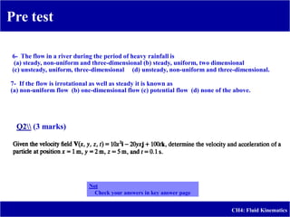 Pre test
-
CH4: Fluid Kinematics
6- The flow in a river during the period of heavy rainfall is
(a) steady, non-uniform and three-dimensional (b) steady, uniform, two dimensional
(c) unsteady, uniform, three-dimensional (d) unsteady, non-uniform and three-dimensional.
7- If the flow is irrotational as well as steady it is known as
(a) non-uniform flow (b) one-dimensional flow (c) potential flow (d) none of the above.
Q2 (3 marks)
Not
Check your answers in key answer page
 