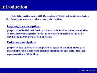 Introduction
-
CH4: Fluid Kinematics
Fluid Kinematics deals with the motion of fluids without considering
the forces and moments which create the motion.
 Lagrangian description:
 properties of individual fluid particles are defined as a function of time
as they move through the fluid; the overall fluid motion is found by
solving the EOMs for all fluid particles.
 Eulerian description:
 properties are defined at fixed points in space as the fluid flows past
these points; this is the most common description and yields the field
representation of fluid flow.
 