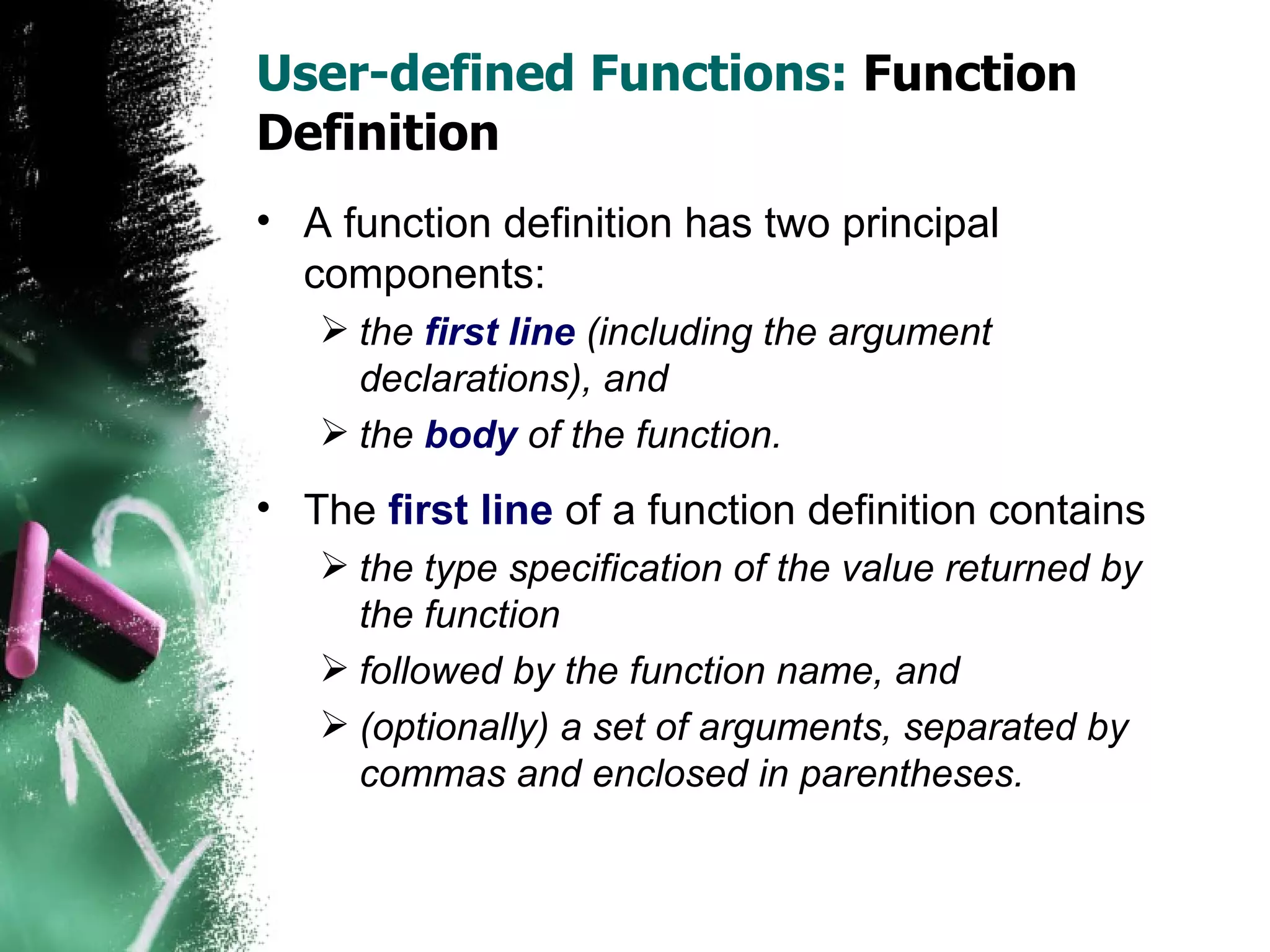 User-defined Functions:  Function Definition A function definition has two principal components:  the  first line  (including the argument declarations), and  the  body  of the function. The  first line  of a function definition contains the type specification of the value returned by the function followed by the function name, and  (optionally) a set of arguments, separated by commas and enclosed in parentheses. 