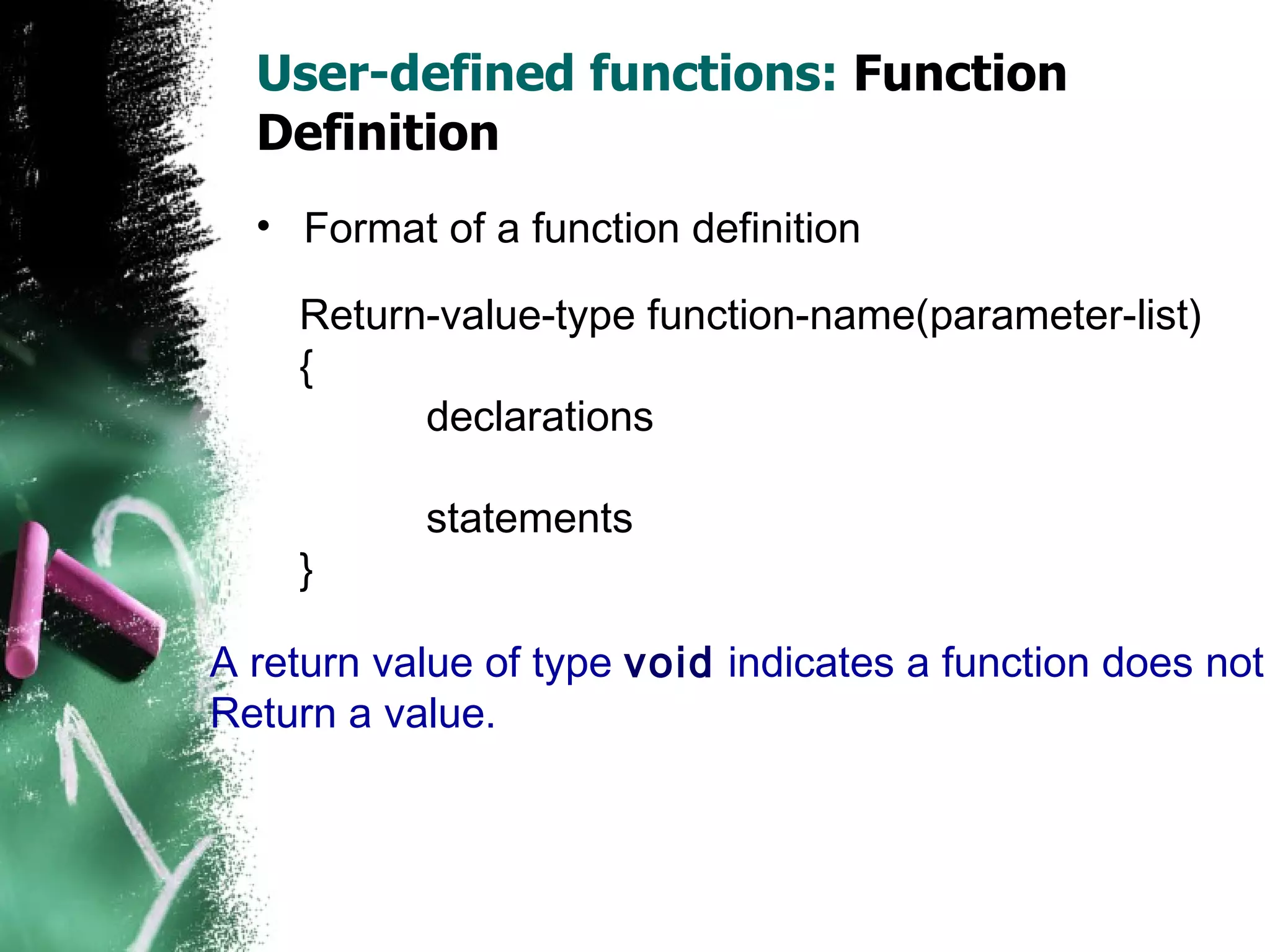 User-defined functions:  Function Definition Format of a function definition Return-value-type function-name(parameter-list) { declarations statements } A return value of type  void  indicates a function does not Return a value. 