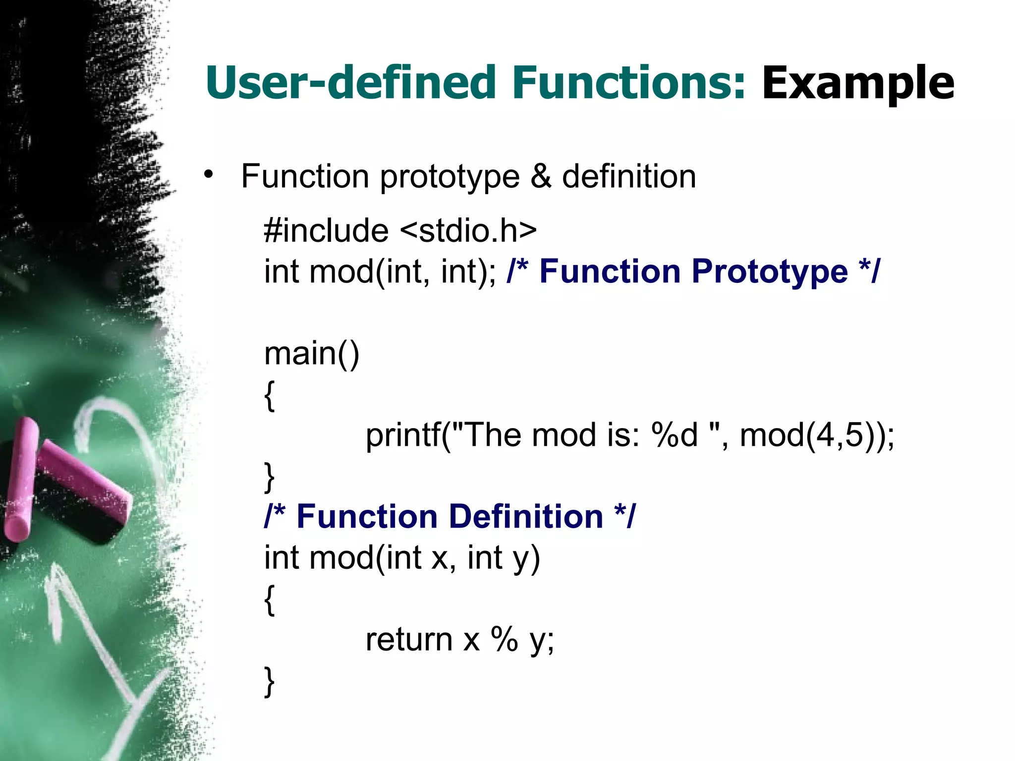 User-defined Functions:  Example Function prototype & definition #include <stdio.h> int mod(int, int);  /* Function Prototype */ main() { printf(&quot;The mod is: %d &quot;, mod(4,5)); } /* Function Definition */ int mod(int x, int y) { return x % y; } 