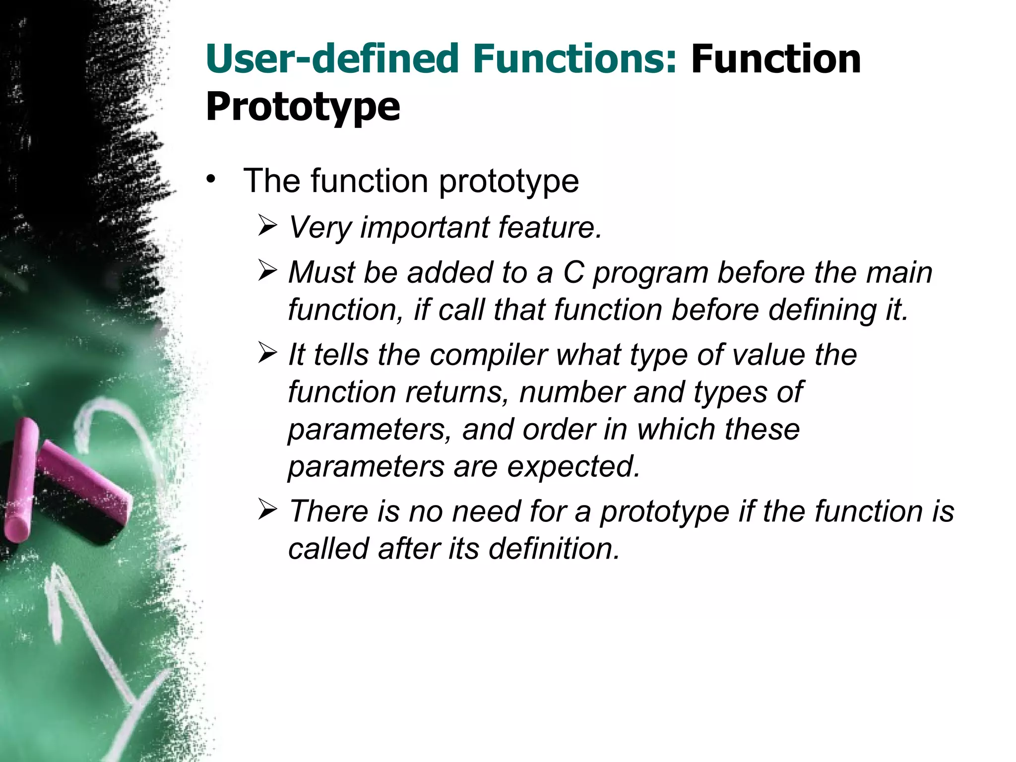 User-defined Functions:  Function Prototype The function prototype Very important feature. Must be added to a C program before the main function, if call that function before defining it. It tells the compiler what type of value the function returns, number and types of parameters, and order in which these parameters are expected. There is no need for a prototype if the function is called after its definition. 