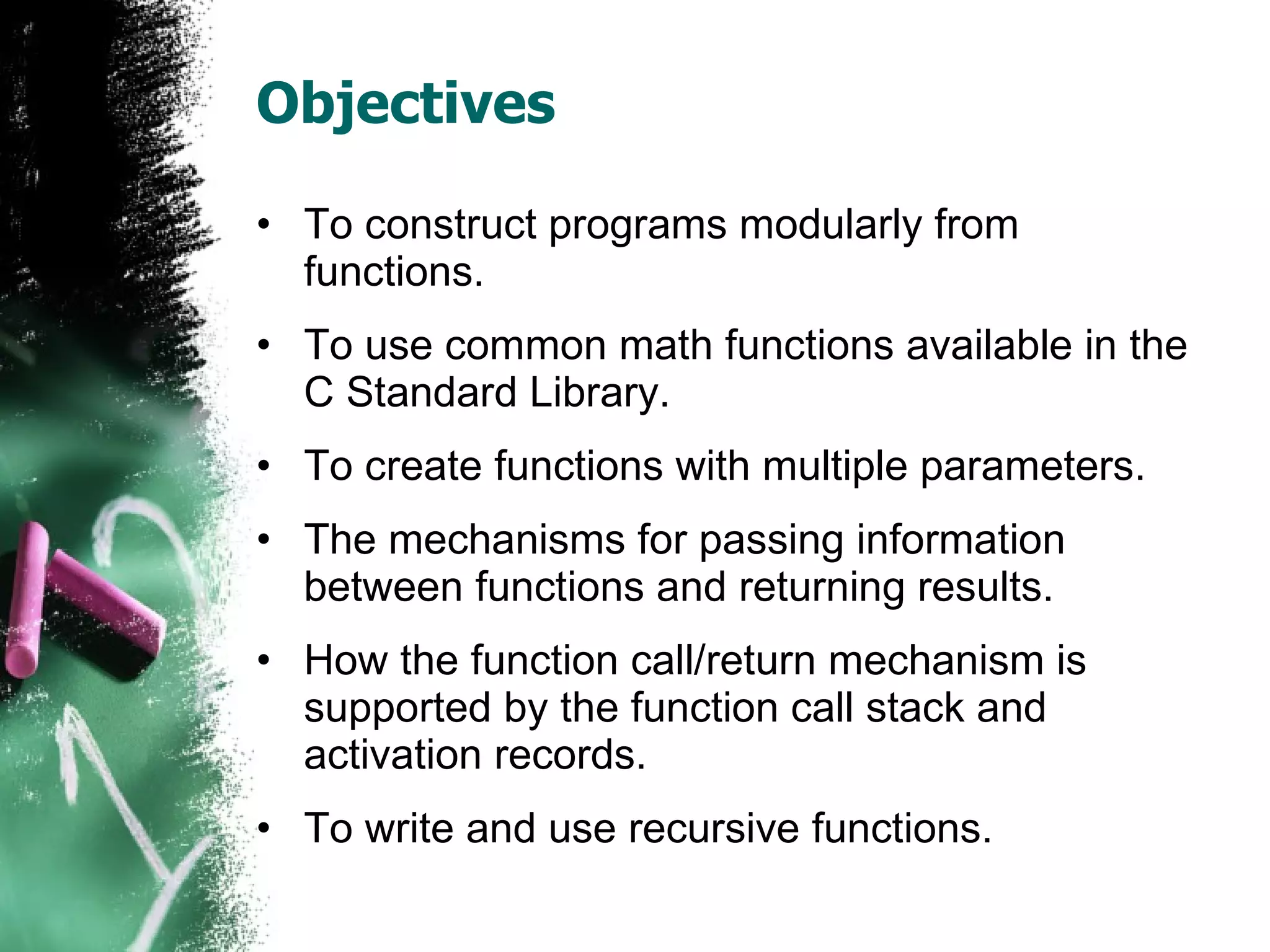 Objectives To construct programs modularly from functions. To use common math functions available in the C Standard Library. To create functions with multiple parameters. The mechanisms for passing information between functions and returning results. How the function call/return mechanism is supported by the function call stack and activation records. To write and use recursive functions. 