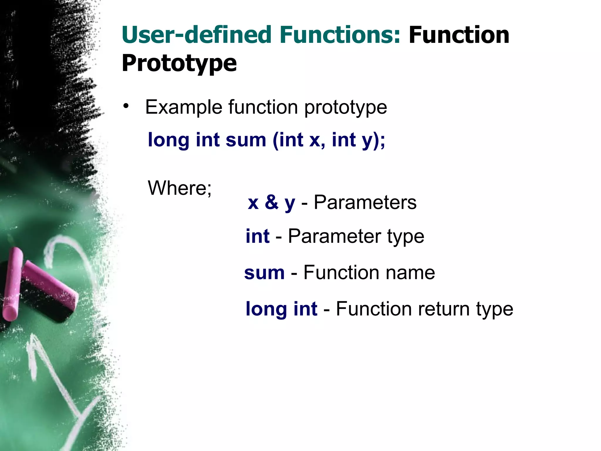User-defined Functions:  Function Prototype Example function prototype long int sum (int x, int y); Where; x & y  - Parameters int  - Parameter type sum  - Function name long int  - Function return type 