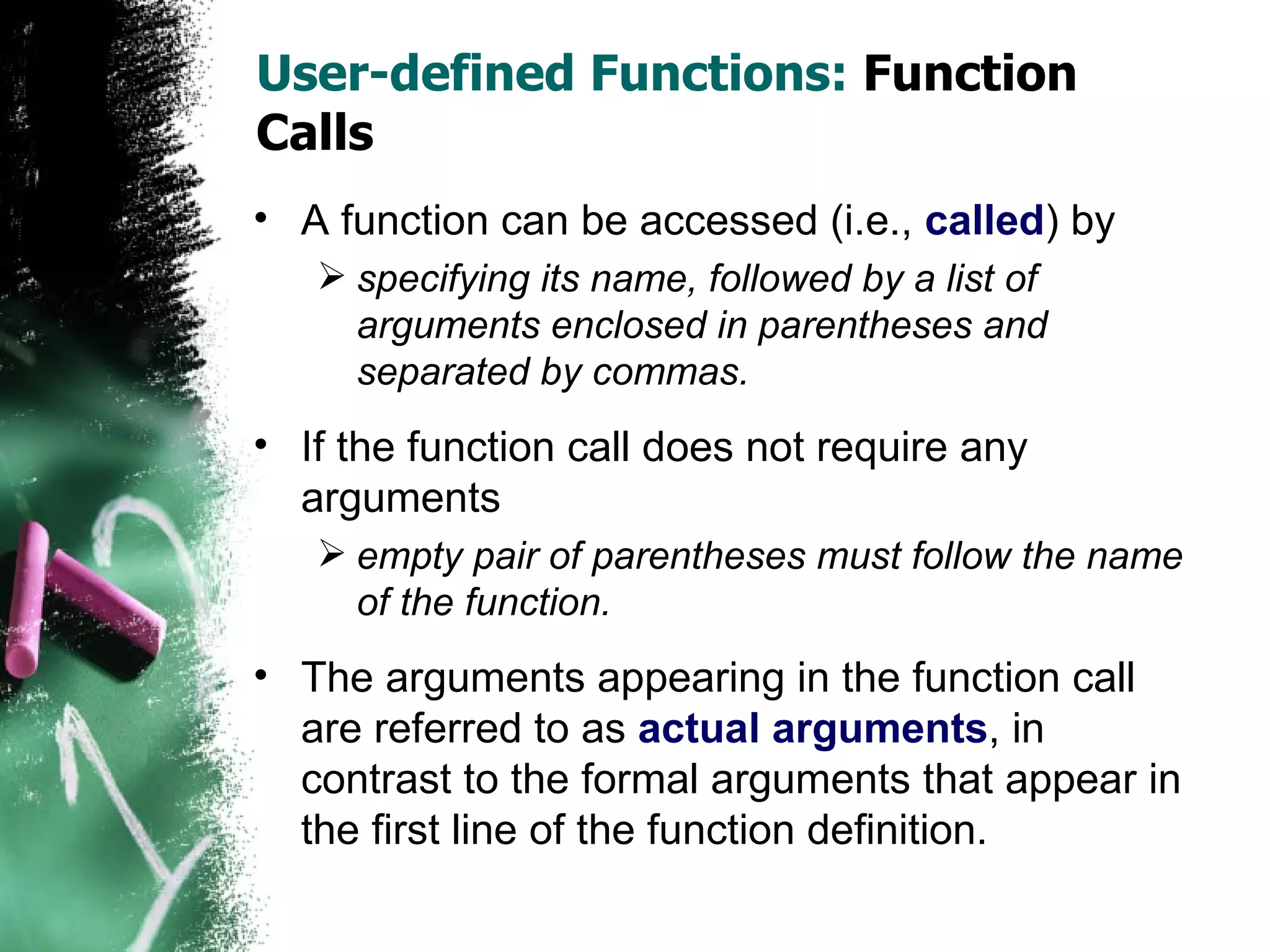 User-defined Functions:  Function Calls A function can be accessed (i.e.,   called ) by specifying its name, followed by a list of arguments enclosed in parentheses and separated by commas.  If the function call does not require any arguments empty pair of parentheses must follow the name of the function. The arguments appearing in the function call are referred to as  actual arguments , in contrast to the formal arguments that appear in the first line of the function definition. 