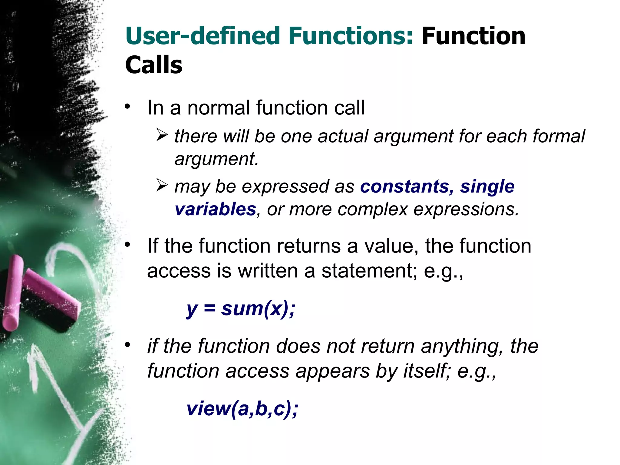 User-defined Functions:  Function Calls In a normal function call there will be one actual argument for each formal argument.  may be expressed as  constants, single variables , or more complex expressions. If the function returns a value, the function access is written a statement; e.g.,  y = sum(x); if the function does not return anything, the function access appears by itself; e.g.,  view(a,b,c); 