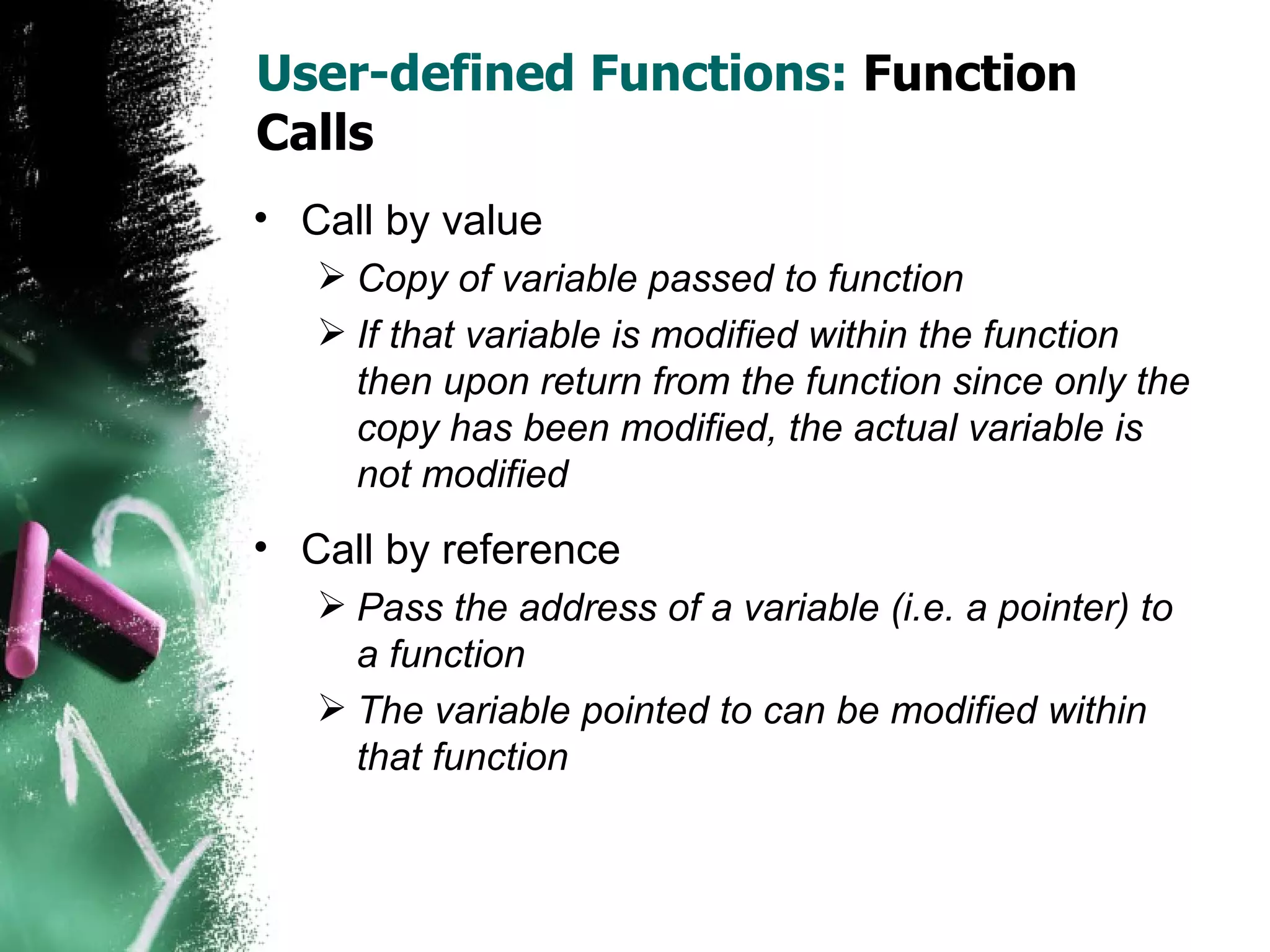 User-defined Functions:  Function Calls Call by value Copy of variable passed to function If that variable is modified within the function then upon return from the function since only the copy has been modified, the actual variable is not modified Call by reference Pass the address of a variable (i.e. a pointer) to a function The variable pointed to can be modified within that function 