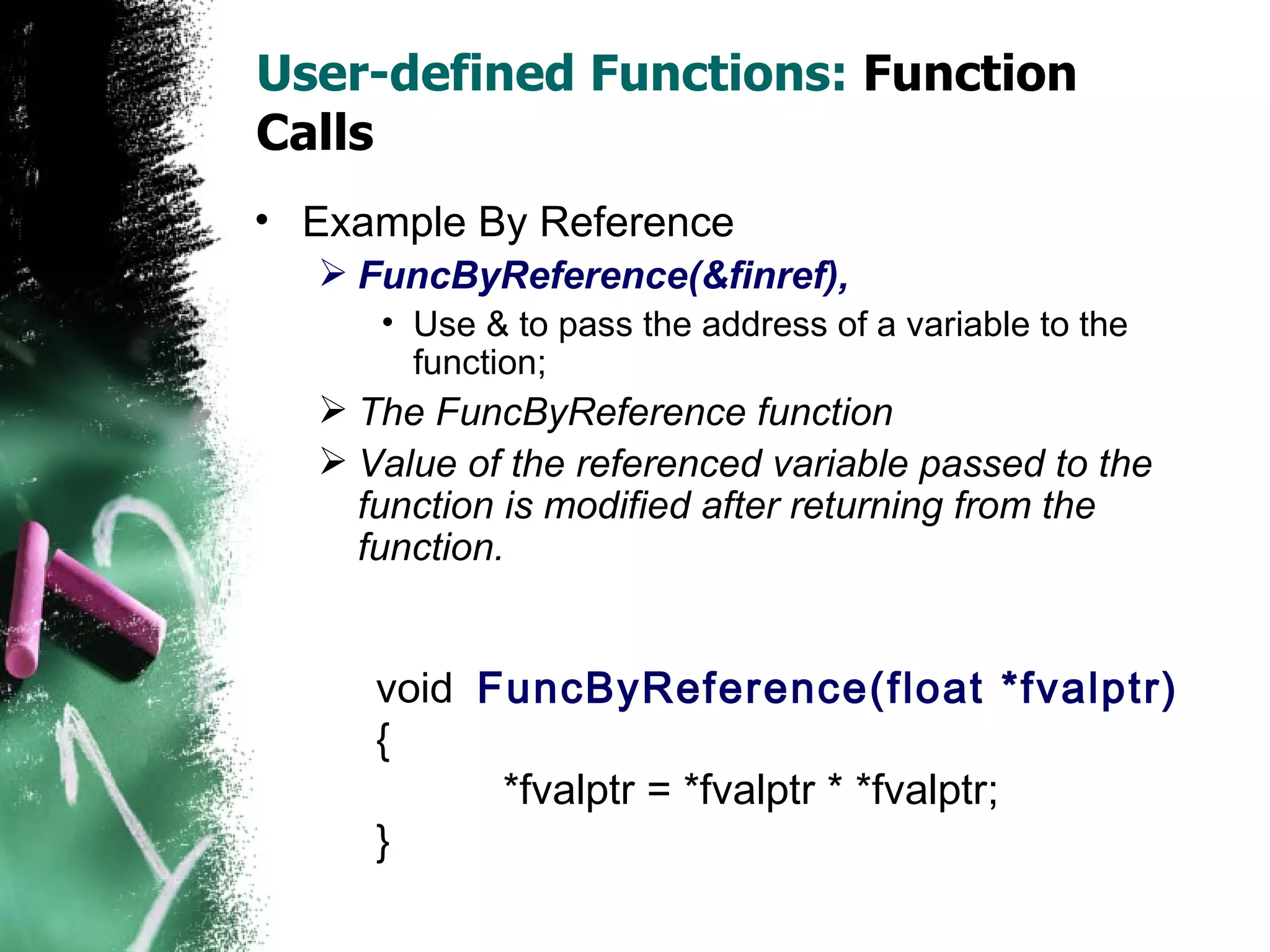 User-defined Functions:  Function Calls Example By Reference FuncByReference(&finref),   Use & to pass the address of a variable to the function;  The FuncByReference function Value of the referenced variable passed to the function is modified after returning from the function. void  FuncByReference(float *fvalptr) { *fvalptr = *fvalptr * *fvalptr; } 