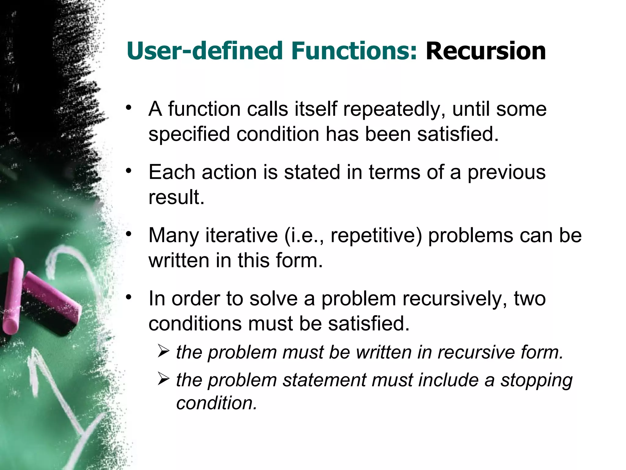 User-defined Functions:  Recursion A function calls itself repeatedly, until some specified condition has been satisfied.  Each action is stated in terms of a previous result.  Many iterative (i.e., repetitive) problems can be written in this form. In order to solve a problem recursively, two conditions must be satisfied.  the problem must be written in recursive form. the problem statement must include a stopping condition. 