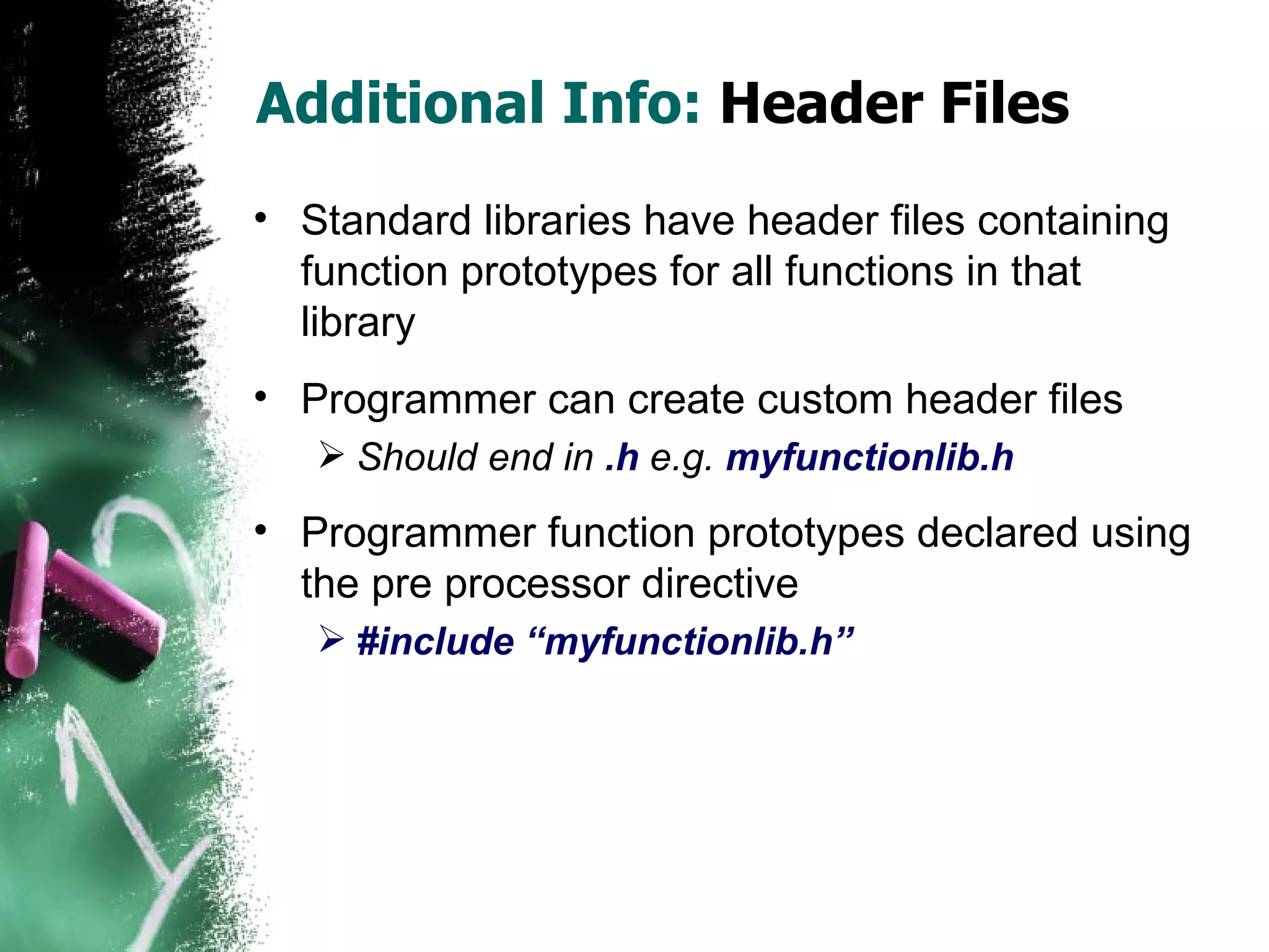 Additional Info:  Header Files Standard libraries have header files containing function prototypes for all functions in that library Programmer can create custom header files Should end in  .h  e.g.  myfunctionlib.h Programmer function prototypes declared using the pre processor directive #include “myfunctionlib.h” 
