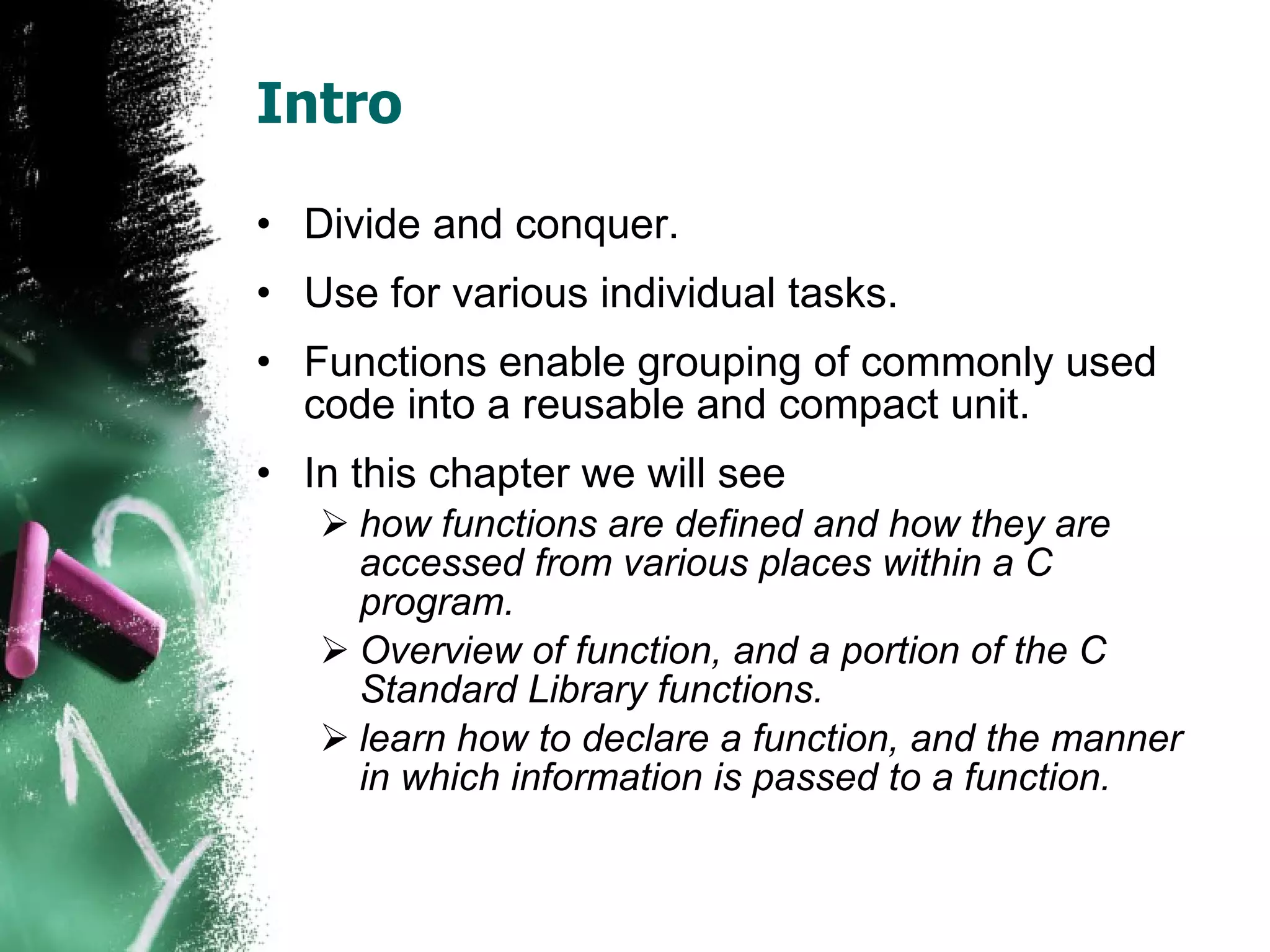 Intro Divide and conquer. Use for various individual tasks. Functions enable grouping of commonly used code into a reusable and compact unit. In this chapter we will see  how functions are defined and how they are accessed from various places within a C program.  Overview of function, and a portion of the C Standard Library functions.  learn how to declare a function, and the manner in which information is passed to a function.  