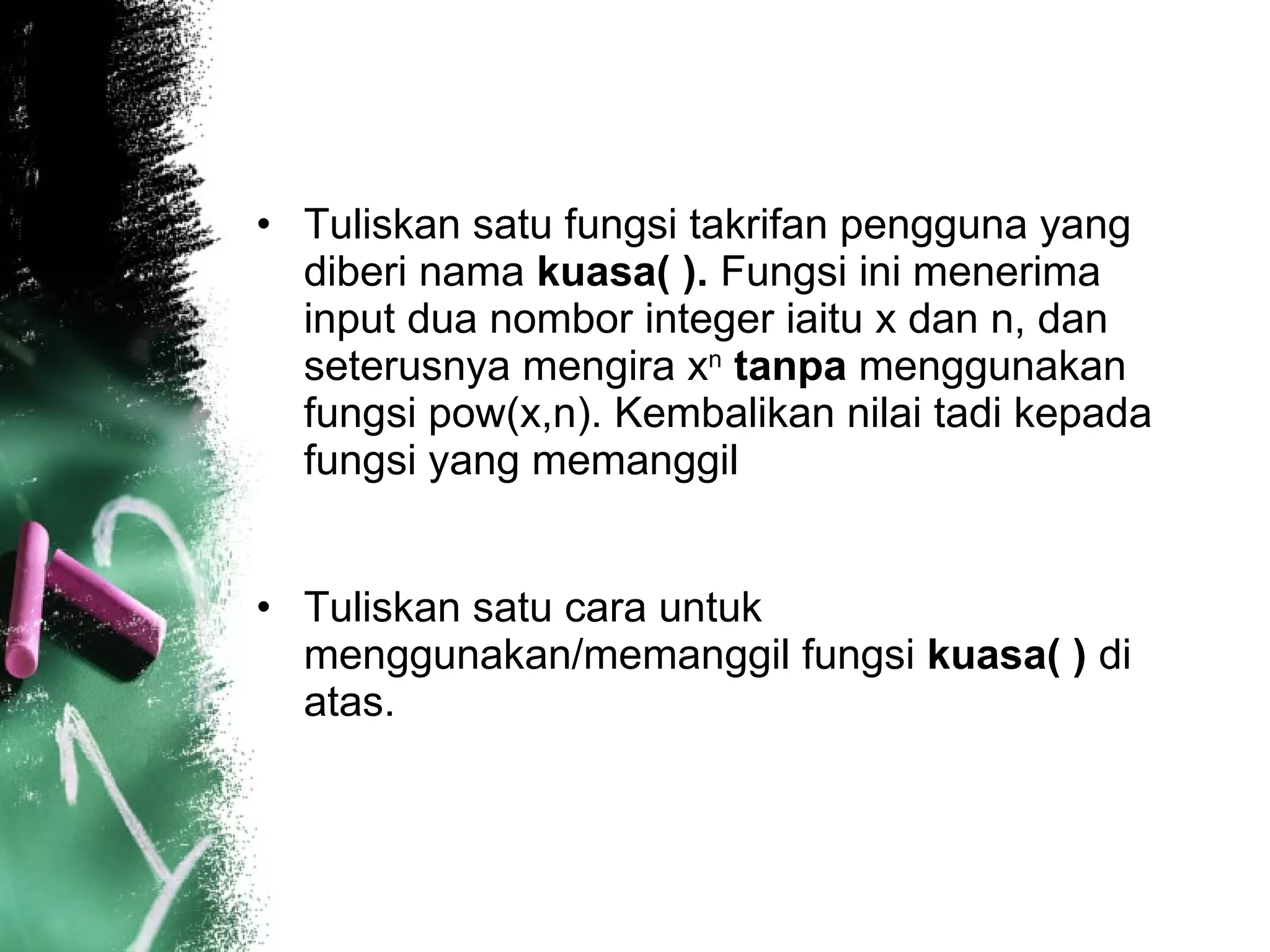 Tuliskan satu fungsi takrifan pengguna yang diberi nama  kuasa( ).  Fungsi ini menerima input dua nombor integer iaitu x dan n, dan seterusnya mengira x n   tanpa  menggunakan fungsi pow(x,n). Kembalikan nilai tadi kepada fungsi yang memanggil  Tuliskan satu cara untuk menggunakan/memanggil fungsi  kuasa( )  di atas.  