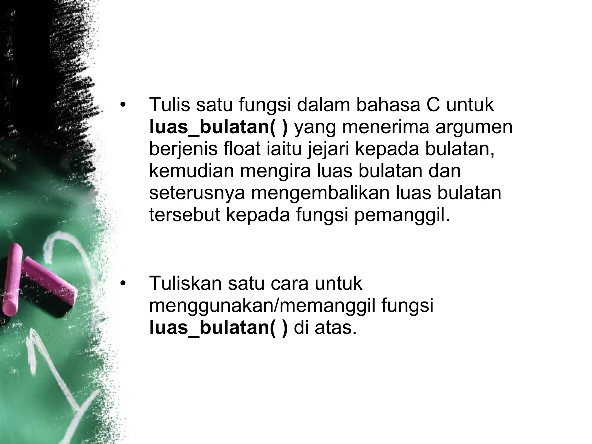 Tulis satu fungsi dalam bahasa C untuk  luas_bulatan( )  yang menerima argumen berjenis float iaitu jejari kepada bulatan, kemudian mengira luas bulatan dan seterusnya mengembalikan luas bulatan tersebut kepada fungsi pemanggil.  Tuliskan satu cara untuk menggunakan/memanggil fungsi  luas_bulatan( )  di atas.  