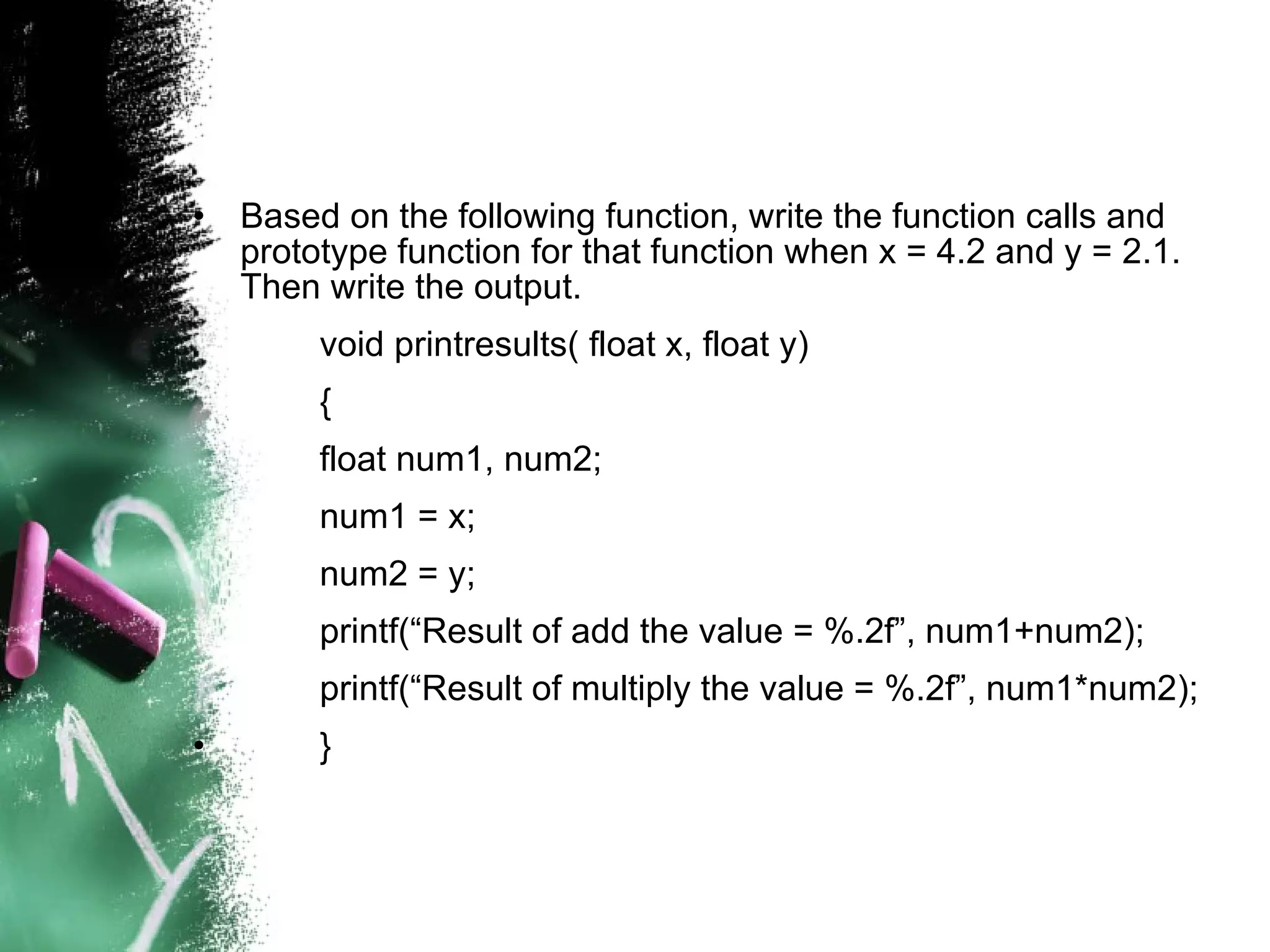 Based on the following function, write the function calls and prototype function for that function when x = 4.2 and y = 2.1. Then write the output. void printresults( float x, float y) { float num1, num2; num1 = x; num2 = y; printf(“Result of add the value = %.2f”, num1+num2); printf(“Result of multiply the value = %.2f”, num1*num2); } 