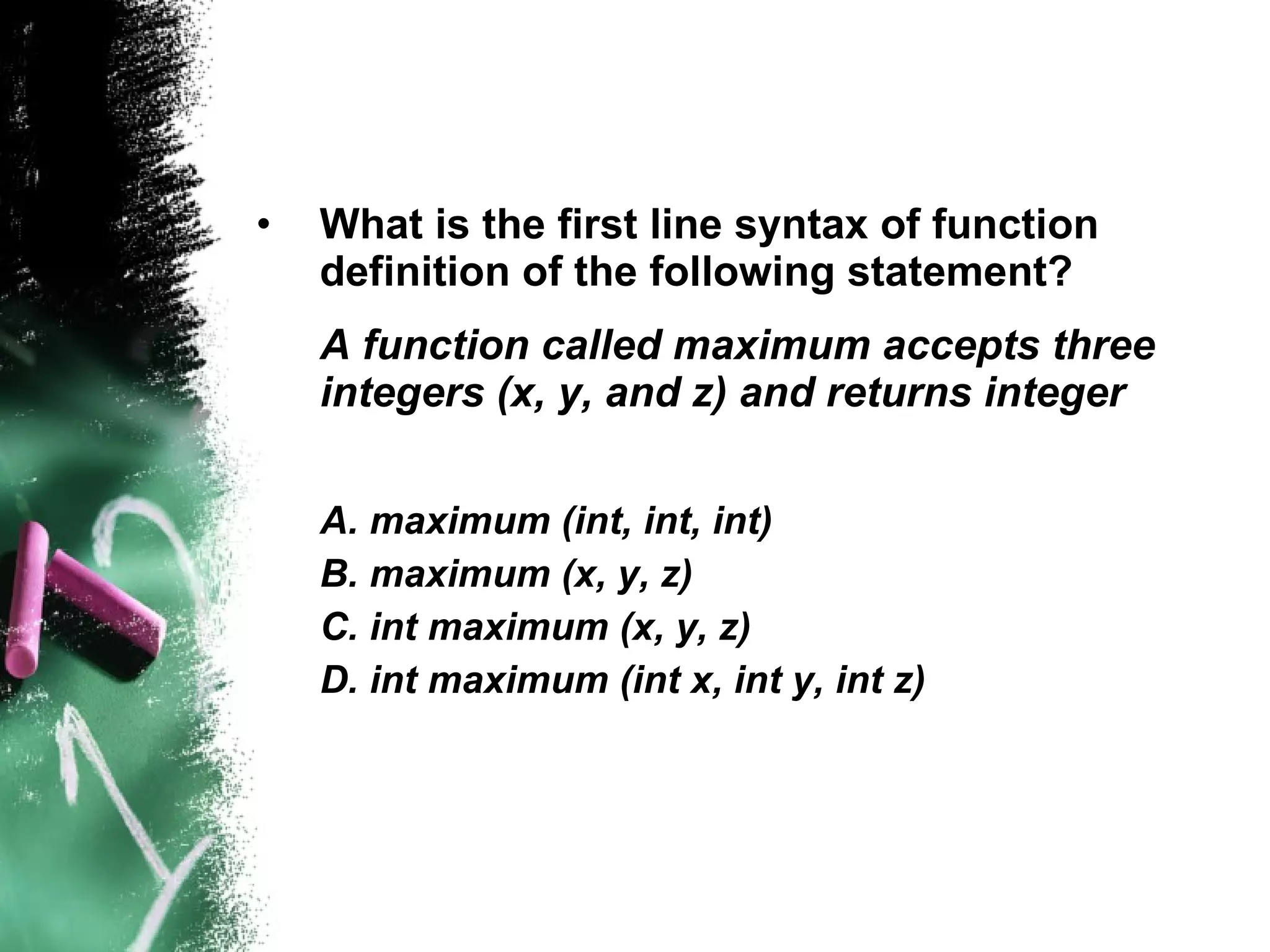 What is the first line syntax of function definition of the following statement? A function called maximum accepts three integers (x, y, and z) and returns integer A. maximum (int, int, int) B. maximum (x, y, z) C. int maximum (x, y, z) D. int maximum (int x, int y, int z) 
