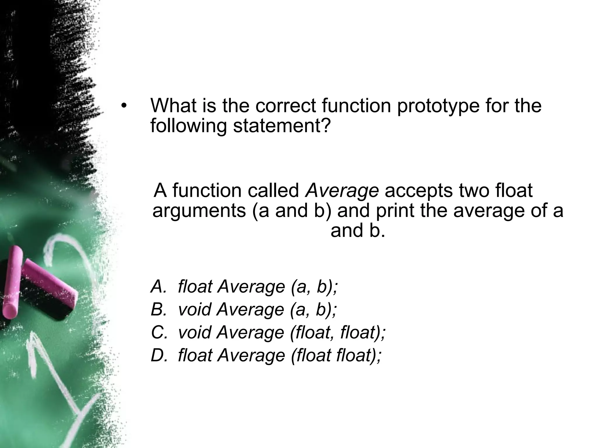 What is the correct function prototype for the following statement? A function called  Average  accepts two float arguments (a and b) and print the average of a and b. float Average (a, b); void Average (a, b); void Average (float, float); float Average (float float); 