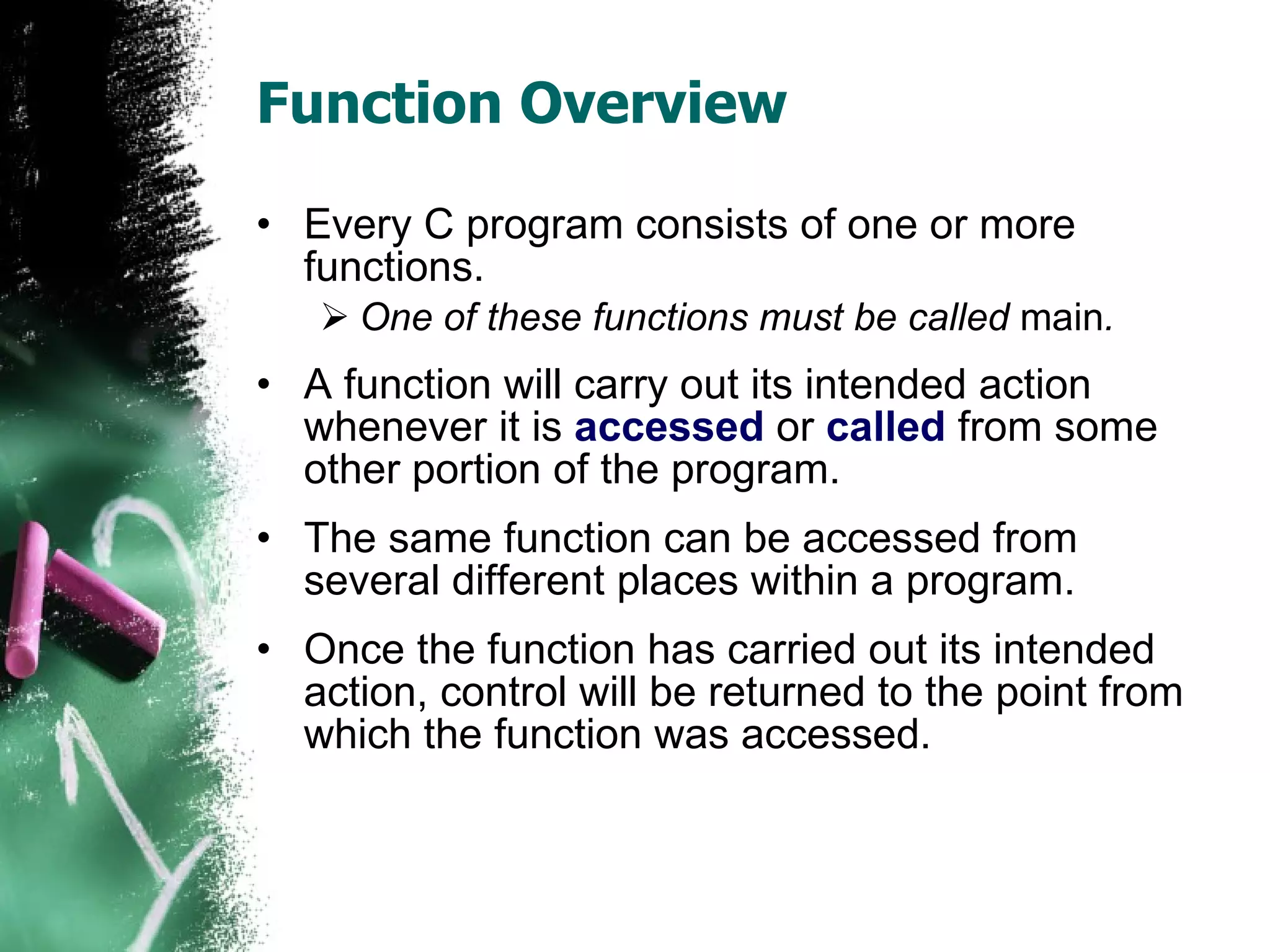 Function Overview Every C program consists of one or more functions.  One of these functions must be called  main .  A function will carry out its intended action whenever it is  accessed  or  called  from some other portion of the program.  The same function can be accessed from several different places within a program.  Once the function has carried out its intended action, control will be returned to the point from which the function was accessed.  