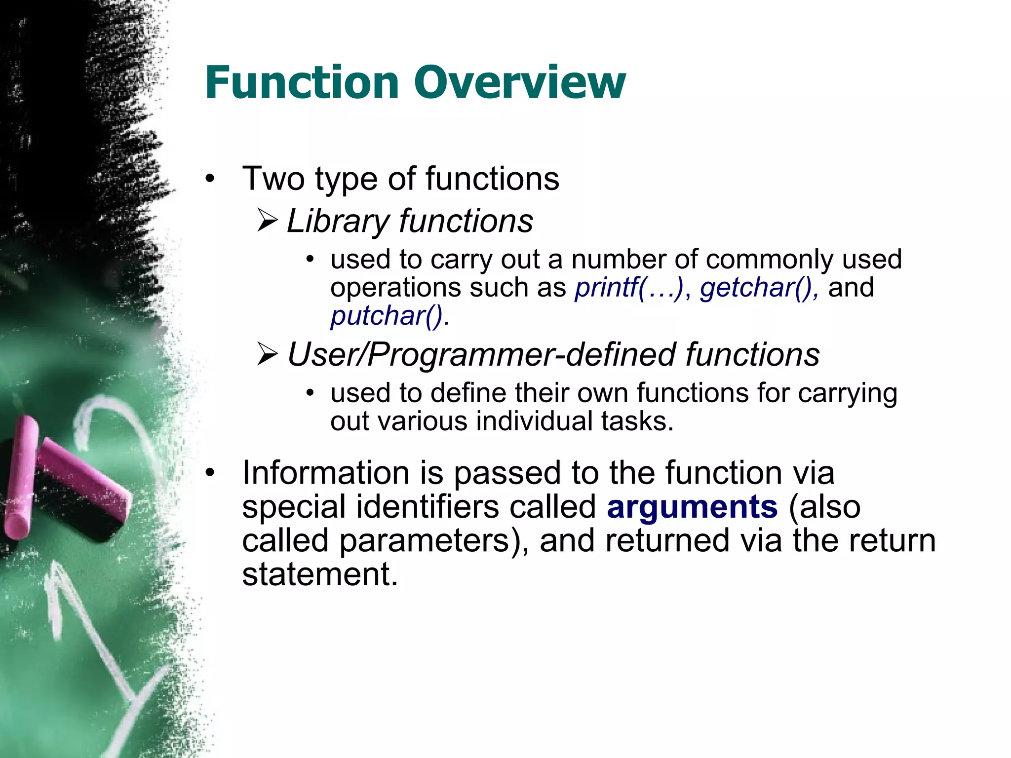 Function Overview Two type of functions Library functions used to carry out a number of commonly used operations such as  printf(…) ,  getchar(),   and  putchar(). User/Programmer-defined functions used to define their own functions for carrying out various individual tasks.  Information is passed to the function via special identifiers called  arguments  (also called parameters), and returned via the return statement.  