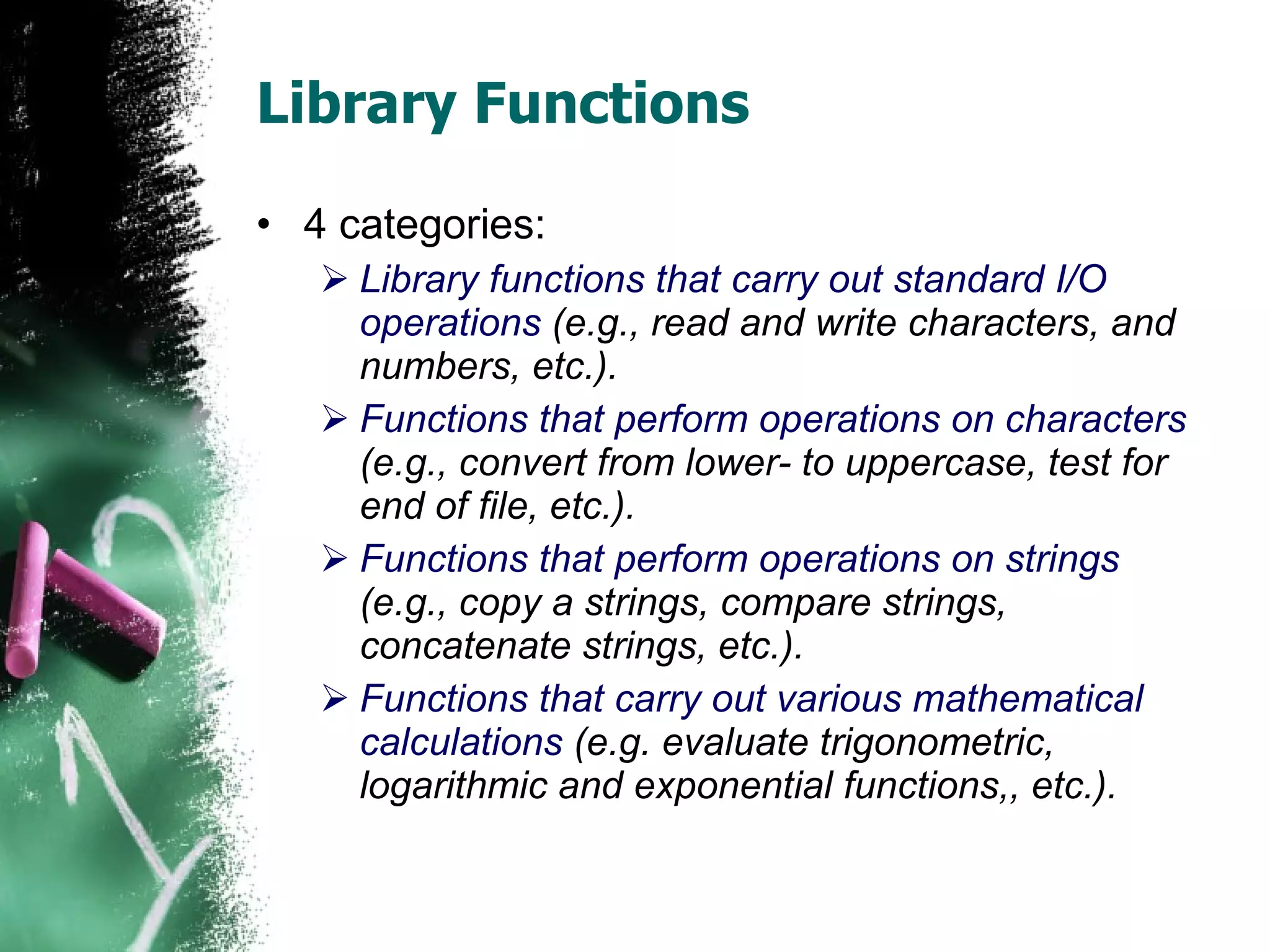 Library Functions 4 categories: Library functions that carry out standard I/O operations  (e.g., read and write characters, and numbers, etc.). Functions that perform operations on characters  (e.g., convert from lower- to uppercase, test for end of file, etc.).  Functions that perform operations on strings  (e.g., copy a strings, compare strings, concatenate strings, etc.). Functions that carry out various mathematical calculations  (e.g. evaluate trigonometric, logarithmic and exponential functions,, etc.). 