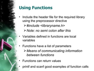 Using Functions Include the header file for the required library using the preprocessor directive #include <libraryname.h> Note: no semi colon after this Variables defined in functions are local variables Functions have a list of parameters Means of communicating information between functions Functions can return values printf and scanf good examples of function calls 