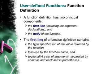 User-defined Functions:  Function Definition A function definition has two principal components:  the  first line  (including the argument declarations), and  the  body  of the function. The  first line  of a function definition contains the type specification of the value returned by the function followed by the function name, and  (optionally) a set of arguments, separated by commas and enclosed in parentheses. 