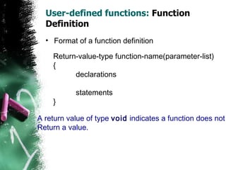 User-defined functions:  Function Definition Format of a function definition Return-value-type function-name(parameter-list) { declarations statements } A return value of type  void  indicates a function does not Return a value. 