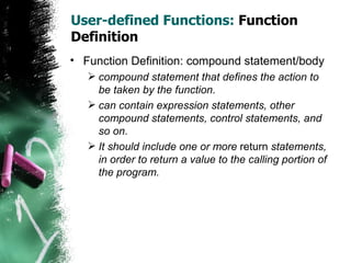 User-defined Functions:  Function Definition Function Definition: compound statement/body compound statement that defines the action to be taken by the function.  can contain expression statements, other compound statements, control statements, and so on.  It should include one or more  return  statements, in order to return a value to the calling portion of the program.  