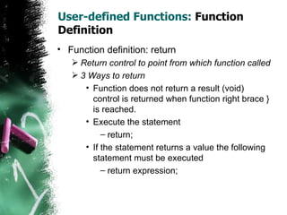 User-defined Functions:  Function Definition Function definition: return Return control to point from which function called 3 Ways to return Function does not return a result (void) control is returned when function right brace } is reached. Execute the statement return; If the statement returns a value the following statement must be executed return expression; 
