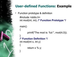 User-defined Functions:  Example Function prototype & definition #include <stdio.h> int mod(int, int);  /* Function Prototype */ main() { printf("The mod is: %d ", mod(4,5)); } /* Function Definition */ int mod(int x, int y) { return x % y; } 