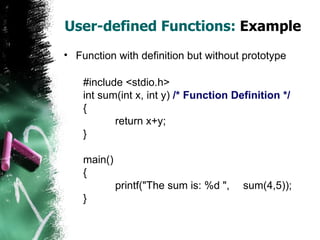 User-defined Functions:  Example Function with definition but without prototype #include <stdio.h> int sum(int x, int y)  /* Function Definition */ { return x+y; } main() { printf("The sum is: %d ",  sum(4,5)); } 