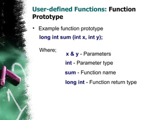 User-defined Functions:  Function Prototype Example function prototype long int sum (int x, int y); Where; x & y  - Parameters int  - Parameter type sum  - Function name long int  - Function return type 