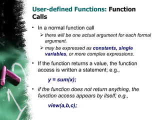 User-defined Functions:  Function Calls In a normal function call there will be one actual argument for each formal argument.  may be expressed as  constants, single variables , or more complex expressions. If the function returns a value, the function access is written a statement; e.g.,  y = sum(x); if the function does not return anything, the function access appears by itself; e.g.,  view(a,b,c); 
