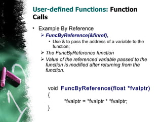 User-defined Functions:  Function Calls Example By Reference FuncByReference(&finref),   Use & to pass the address of a variable to the function;  The FuncByReference function Value of the referenced variable passed to the function is modified after returning from the function. void  FuncByReference(float *fvalptr) { *fvalptr = *fvalptr * *fvalptr; } 