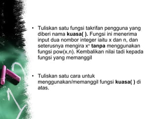 Tuliskan satu fungsi takrifan pengguna yang diberi nama  kuasa( ).  Fungsi ini menerima input dua nombor integer iaitu x dan n, dan seterusnya mengira x n   tanpa  menggunakan fungsi pow(x,n). Kembalikan nilai tadi kepada fungsi yang memanggil  Tuliskan satu cara untuk menggunakan/memanggil fungsi  kuasa( )  di atas.  