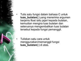 Tulis satu fungsi dalam bahasa C untuk  luas_bulatan( )  yang menerima argumen berjenis float iaitu jejari kepada bulatan, kemudian mengira luas bulatan dan seterusnya mengembalikan luas bulatan tersebut kepada fungsi pemanggil.  Tuliskan satu cara untuk menggunakan/memanggil fungsi  luas_bulatan( )  di atas.  
