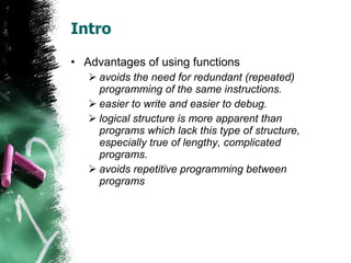 Intro Advantages of using functions avoids the need for redundant (repeated) programming of the same instructions.  easier to write and easier to debug.  logical structure is more apparent than programs which lack this type of structure, especially true of lengthy, complicated programs.  avoids repetitive programming between programs  