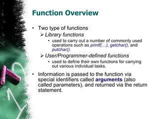 Function Overview Two type of functions Library functions used to carry out a number of commonly used operations such as  printf(…) ,  getchar(),   and  putchar(). User/Programmer-defined functions used to define their own functions for carrying out various individual tasks.  Information is passed to the function via special identifiers called  arguments  (also called parameters), and returned via the return statement.  
