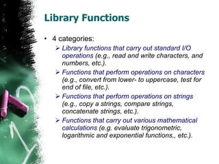 Library Functions 4 categories: Library functions that carry out standard I/O operations  (e.g., read and write characters, and numbers, etc.). Functions that perform operations on characters  (e.g., convert from lower- to uppercase, test for end of file, etc.).  Functions that perform operations on strings  (e.g., copy a strings, compare strings, concatenate strings, etc.). Functions that carry out various mathematical calculations  (e.g. evaluate trigonometric, logarithmic and exponential functions,, etc.). 